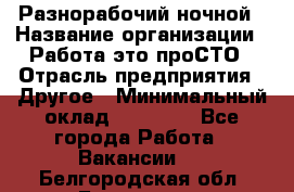 Разнорабочий ночной › Название организации ­ Работа-это проСТО › Отрасль предприятия ­ Другое › Минимальный оклад ­ 19 305 - Все города Работа » Вакансии   . Белгородская обл.,Белгород г.